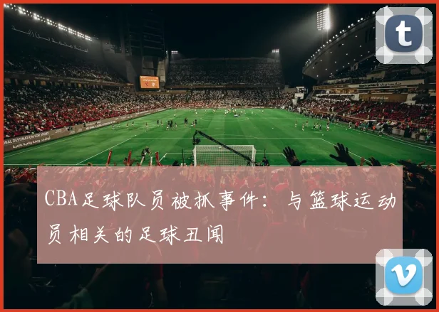 CBA足球队员被抓事件：与篮球运动员相关的足球丑闻