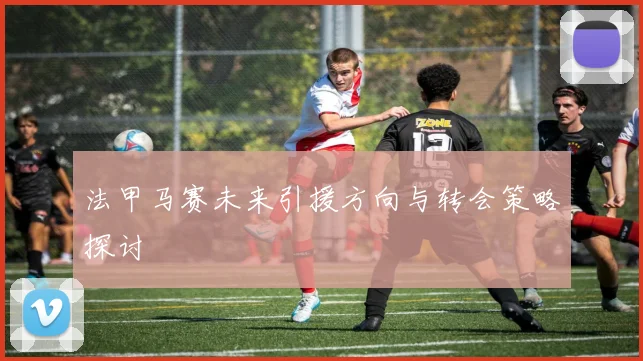 法甲马赛未来引援方向与转会策略探讨