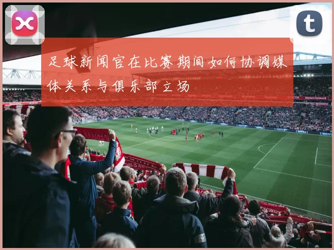 足球新闻官在比赛期间如何协调媒体关系与俱乐部立场