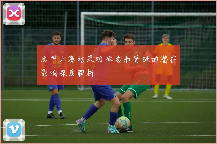 法甲比赛结果对排名和晋级的潜在影响深度解析